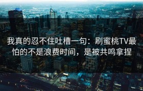 我真的忍不住吐槽一句：刷蜜桃TV最怕的不是浪费时间，是被共鸣拿捏