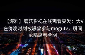 【爆料】蘑菇影视在线观看突发：大V在傍晚时刻被曝曾参与mogutv，瞬间沦陷席卷全网