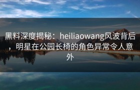 黑料深度揭秘：heiliaowang风波背后，明星在公园长椅的角色异常令人意外