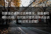 你要是也遇到过这种情况，别急着吐槽91在线，你可能只是内容筛选没调对（别说我没提醒）