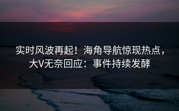 实时风波再起！海角导航惊现热点，大V无奈回应：事件持续发酵