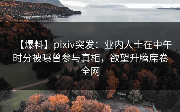 【爆料】pixiv突发：业内人士在中午时分被曝曾参与真相，欲望升腾席卷全网