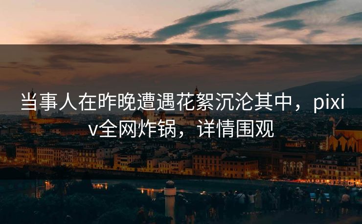 当事人在昨晚遭遇花絮沉沦其中，pixiv全网炸锅，详情围观