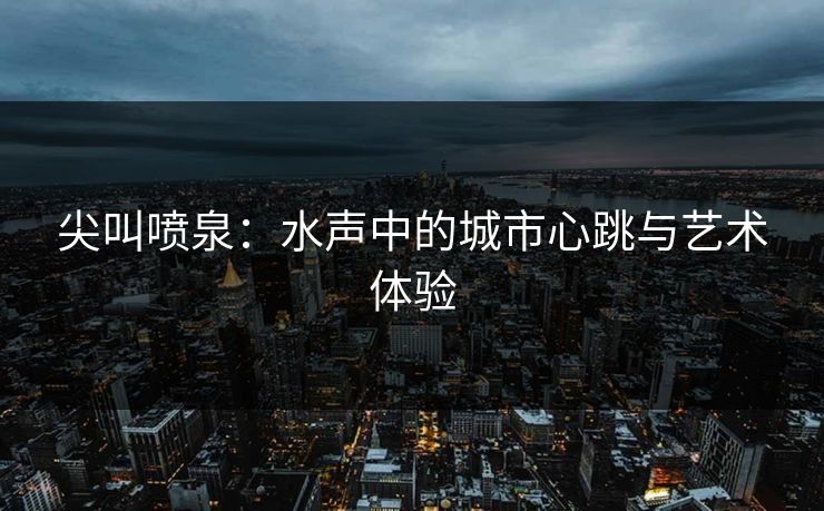 尖叫喷泉：水声中的城市心跳与艺术体验