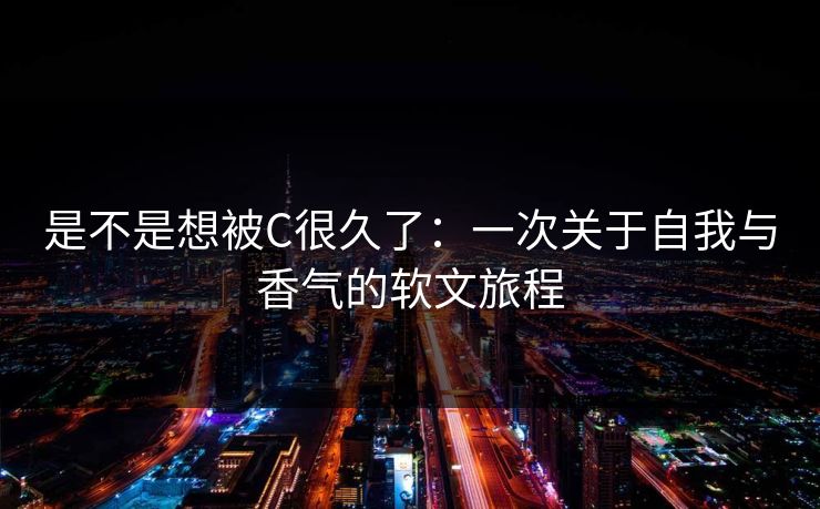 是不是想被C很久了：一次关于自我与香气的软文旅程