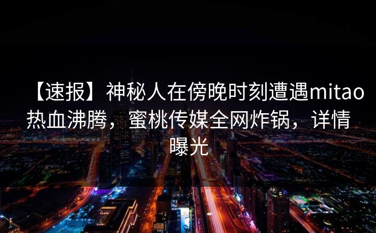 【速报】神秘人在傍晚时刻遭遇mitao热血沸腾,蜜桃传媒全网炸锅,详情曝光 【速报】神秘人在傍晚时刻遭遇mitao热血沸腾,蜜桃传媒全网炸锅,详情曝光
