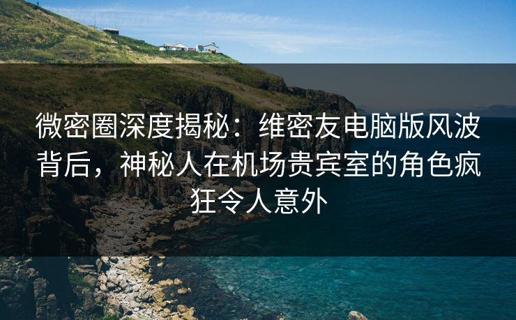 微密圈深度揭秘：维密友电脑版风波背后，神秘人在机场贵宾室的角色疯狂令人意外