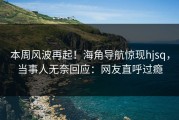 本周风波再起！海角导航惊现hjsq，当事人无奈回应：网友直呼过瘾