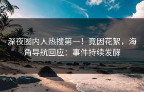 深夜圈内人热搜第一！竟因花絮，海角导航回应：事件持续发酵