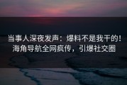 当事人深夜发声：爆料不是我干的！海角导航全网疯传，引爆社交圈