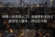 昨晚八卦突然火了！海角导航主持人居然令人震惊，评论区炸裂