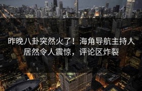 昨晚八卦突然火了！海角导航主持人居然令人震惊，评论区炸裂