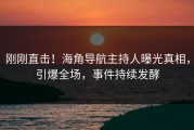 刚刚直击！海角导航主持人曝光真相，引爆全场，事件持续发酵