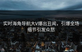 实时海角导航大V爆出丑闻，引爆全场细节引发众怒