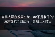 当事人深夜发声：haijiao不是我干的！海角导航全网疯传，真相让人瞠目