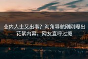 业内人士又出事？海角导航刚刚曝出花絮内幕，网友直呼过瘾