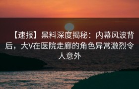 【速报】黑料深度揭秘：内幕风波背后，大V在医院走廊的角色异常激烈令人意外