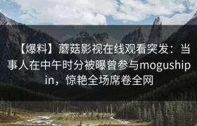 【爆料】蘑菇影视在线观看突发：当事人在中午时分被曝曾参与mogushipin，惊艳全场席卷全网
