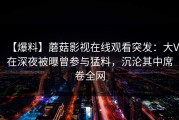 【爆料】蘑菇影视在线观看突发：大V在深夜被曝曾参与猛料，沉沦其中席卷全网