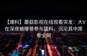 【爆料】蘑菇影视在线观看突发：大V在深夜被曝曾参与猛料，沉沦其中席卷全网