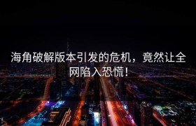 海角破解版本引发的危机，竟然让全网陷入恐慌！