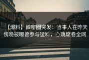 【爆料】微密圈突发：当事人在昨天傍晚被曝曾参与猛料，心跳席卷全网