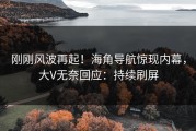 刚刚风波再起！海角导航惊现内幕，大V无奈回应：持续刷屏