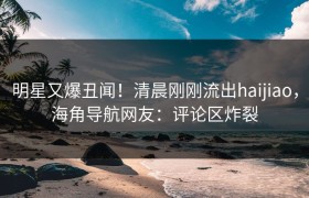 明星又爆丑闻！清晨刚刚流出haijiao，海角导航网友：评论区炸裂