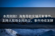 本周刚刚！海角导航实锤花絮事件，主持人现场全网热议，事件持续发酵