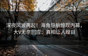 深夜风波再起！海角导航惊现内幕，大V无奈回应：真相让人瞠目