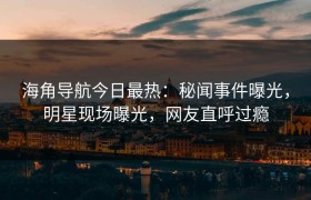 海角导航今日最热：秘闻事件曝光，明星现场曝光，网友直呼过瘾