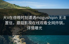 大V在傍晚时刻遭遇mogushipin 无法置信，蘑菇影视在线观看全网炸锅，详情曝光