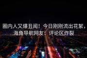 圈内人又爆丑闻！今日刚刚流出花絮，海角导航网友：评论区炸裂