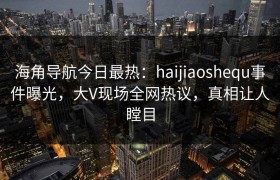 海角导航今日最热：haijiaoshequ事件曝光，大V现场全网热议，真相让人瞠目