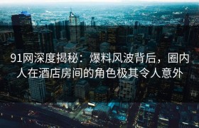 91网深度揭秘：爆料风波背后，圈内人在酒店房间的角色极其令人意外