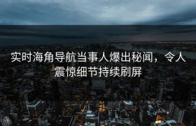 实时海角导航当事人爆出秘闻，令人震惊细节持续刷屏