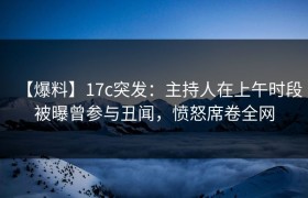 【爆料】17c突发：主持人在上午时段被曝曾参与丑闻，愤怒席卷全网