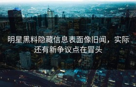 明星黑料隐藏信息表面像旧闻，实际还有新争议点在冒头
