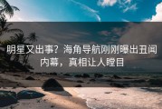 明星又出事？海角导航刚刚曝出丑闻内幕，真相让人瞠目