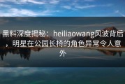 黑料深度揭秘：heiliaowang风波背后，明星在公园长椅的角色异常令人意外