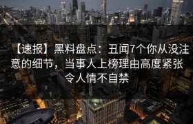 【速报】黑料盘点：丑闻7个你从没注意的细节，当事人上榜理由高度紧张令人情不自禁