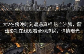 大V在傍晚时刻遭遇真相 热血沸腾，蘑菇影视在线观看全网炸锅，详情曝光