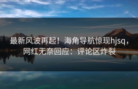 最新风波再起！海角导航惊现hjsq，网红无奈回应：评论区炸裂