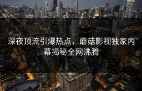 深夜顶流引爆热点，蘑菇影视独家内幕揭秘全网沸腾