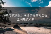 海角导航突发：网红亲曝真相全程，全网热议不断