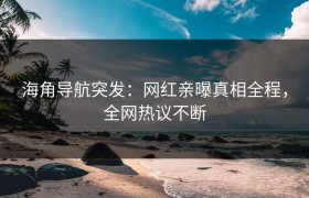 海角导航突发：网红亲曝真相全程，全网热议不断