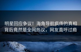 明星回应争议！海角导航疯传的真相背后竟然是全网热议，网友直呼过瘾