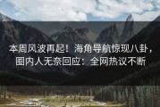 本周风波再起！海角导航惊现八卦，圈内人无奈回应：全网热议不断