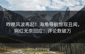 昨晚风波再起！海角导航惊现丑闻，网红无奈回应：评论数破万