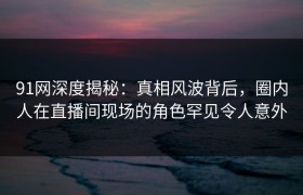 91网深度揭秘：真相风波背后，圈内人在直播间现场的角色罕见令人意外